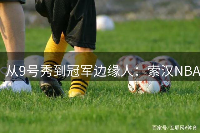 从9号秀到冠军边缘人：索汉NBA生涯的戏剧性转折