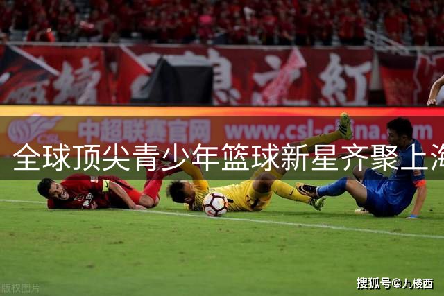 全球顶尖青少年篮球新星齐聚上海巅峰对决