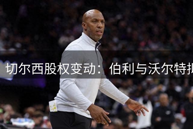 切尔西股权变动：伯利与沃尔特拟向清湖转让股份
