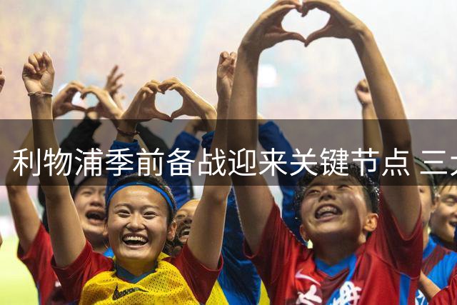 利物浦季前备战迎来关键节点 三大主力归队时间表曝光