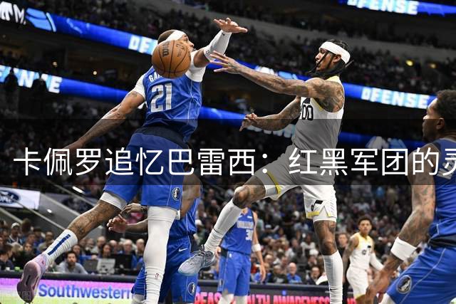 卡佩罗追忆巴雷西：红黑军团的灵魂导师 足坛永恒的丰碑