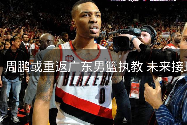 周鹏或重返广东男篮执教 未来接班杜锋悬念揭晓
