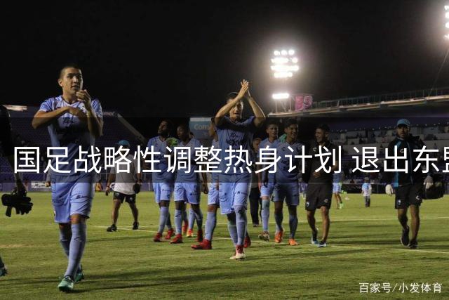 国足战略性调整热身计划 退出东盟杯转战重庆备战亚洲杯