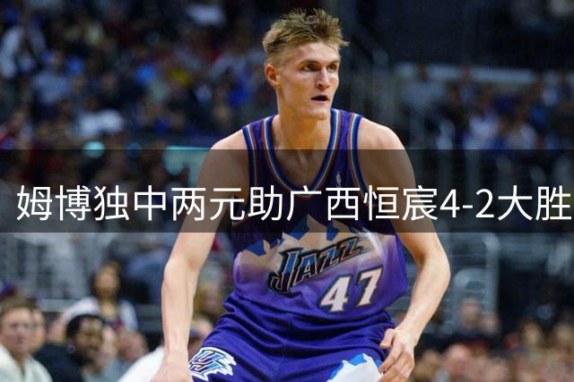 姆博独中两元助广西恒宸4-2大胜宁波，门将低级失误成转折点