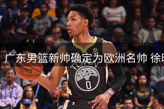 广东男篮新帅确定为欧洲名帅 徐昕回归引关注 2.05米锋线试训中