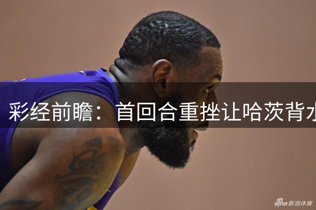 彩经前瞻：首回合重挫让哈茨背水一战，本菲卡更接近从容收官