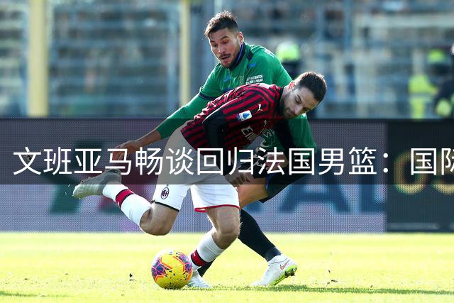 文班亚马畅谈回归法国男篮：国际赛事场场关键