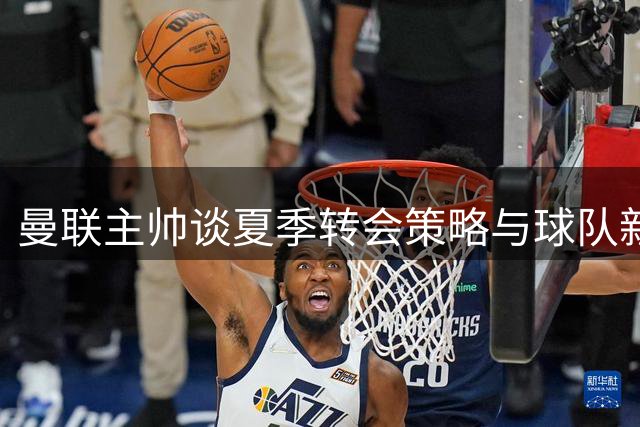 曼联主帅谈夏季转会策略与球队新赛季展望