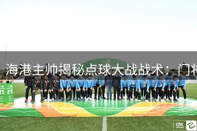 海港主帅揭秘点球大战战术：门将主罚是精心安排 力挺年轻球员成长