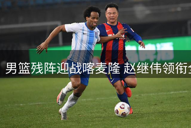 男篮残阵迎战喀麦隆 赵继伟领衔全新首发五虎能否扛住NBA级别冲击？