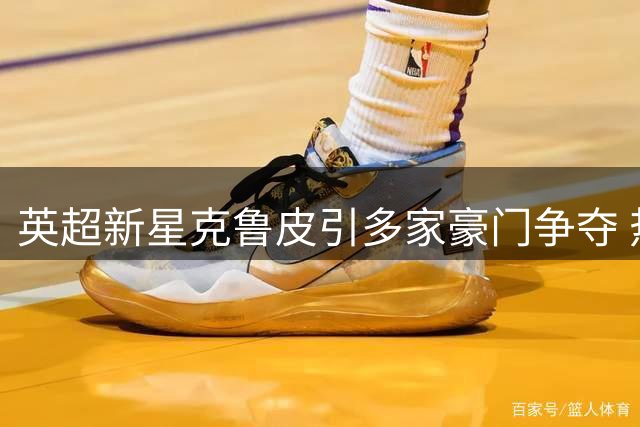 英超新星克鲁皮引多家豪门争夺 热刺或创转会费纪录