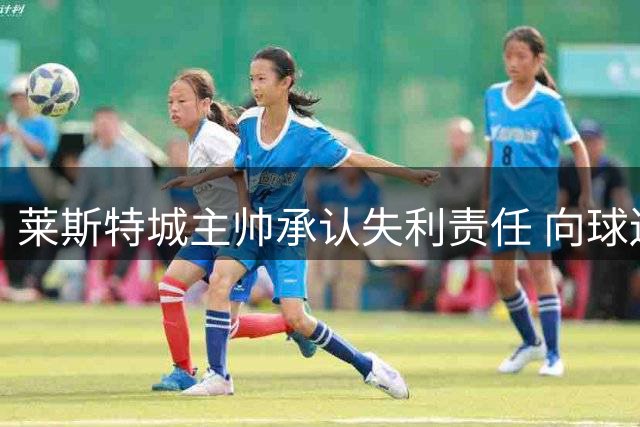 莱斯特城主帅承认失利责任 向球迷公开致歉