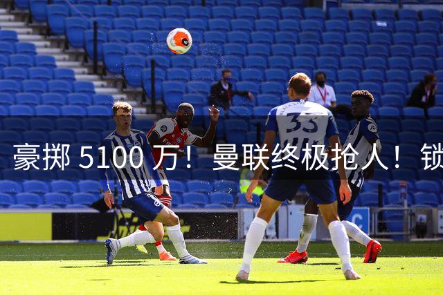豪掷 5100 万！曼联终极抢人！锁定巴黎全能世界级中场