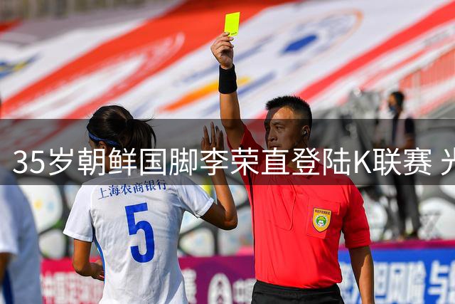 35岁朝鲜国脚李荣直登陆K联赛 光州FC官宣签约防守悍将