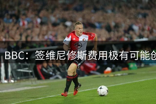 BBC：签维尼修斯费用极有可能创英足坛纪录，枪手相信有能力实现